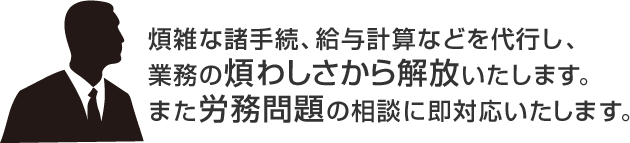 煩雑な諸手続、給与計算などを代行し、 業務の煩わしさから解放いたします。 また労務問題の相談に即対応いたします。